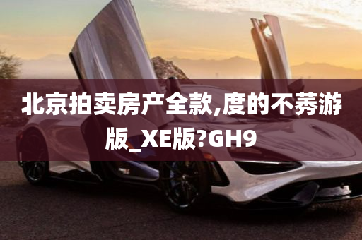 北京拍卖房产全款,度的不莠游版_XE版?GH9