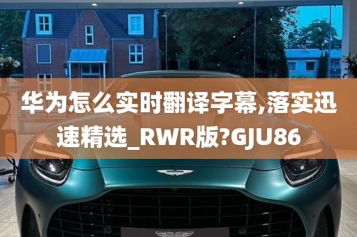 华为怎么实时翻译字幕,落实迅速精选_RWR版?GJU86