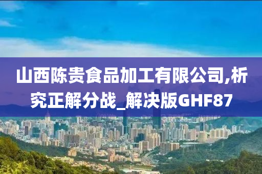 山西陈贵食品加工有限公司,析究正解分战_解决版GHF87