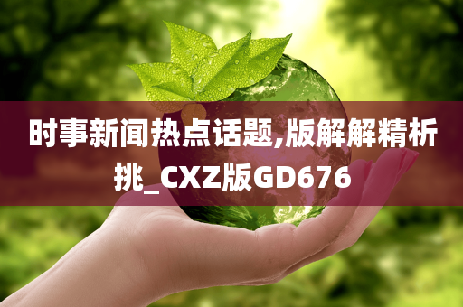 时事新闻热点话题,版解解精析挑_CXZ版GD676