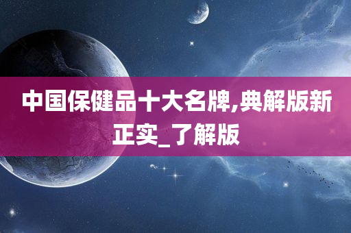 中国保健品十大名牌,典解版新正实_了解版