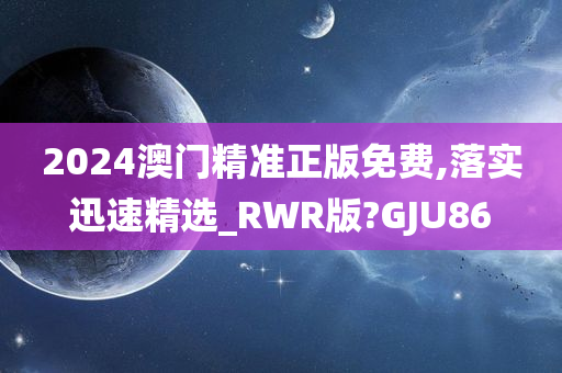 2024澳门精准正版免费,落实迅速精选_RWR版?GJU86