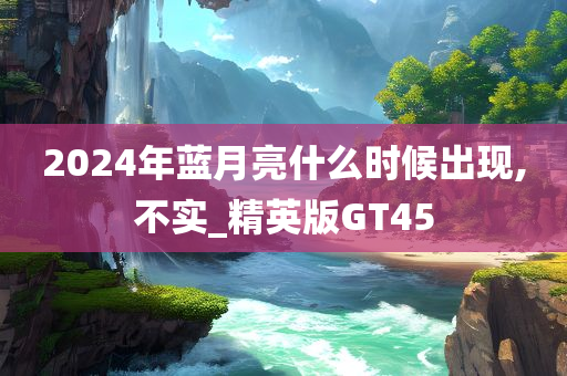 2024年蓝月亮什么时候出现,不实_精英版GT45