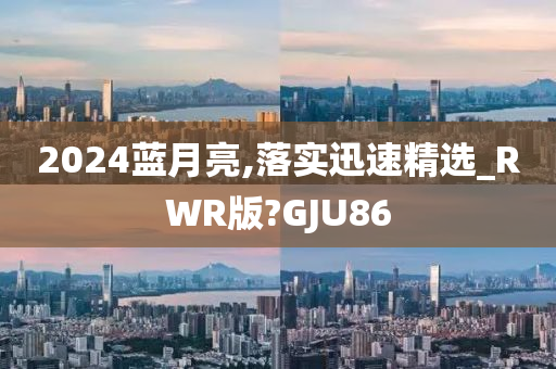 2024蓝月亮,落实迅速精选_RWR版?GJU86