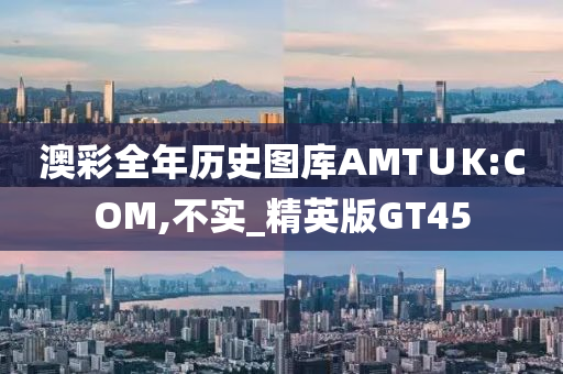 澳彩全年历史图库AMT∪K:COM,不实_精英版GT45