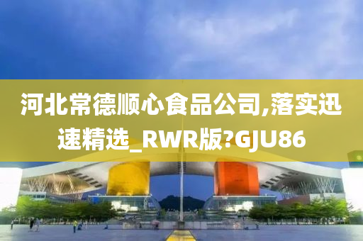 河北常德顺心食品公司,落实迅速精选_RWR版?GJU86