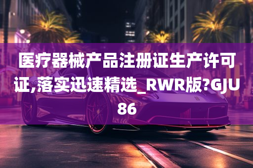 医疗器械产品注册证生产许可证,落实迅速精选_RWR版?GJU86