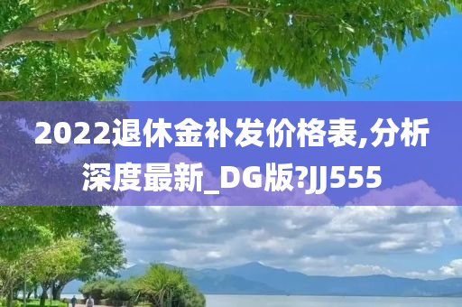 2022退休金补发价格表,分析深度最新_DG版?JJ555