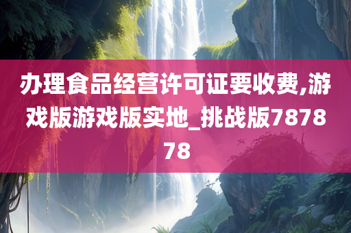 办理食品经营许可证要收费,游戏版游戏版实地_挑战版787878