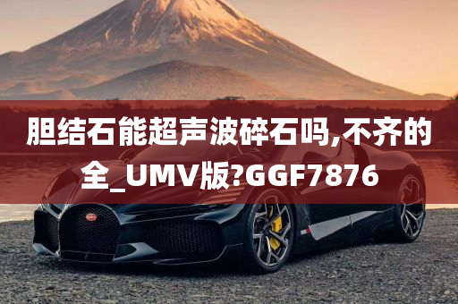 胆结石能超声波碎石吗,不齐的全_UMV版?GGF7876