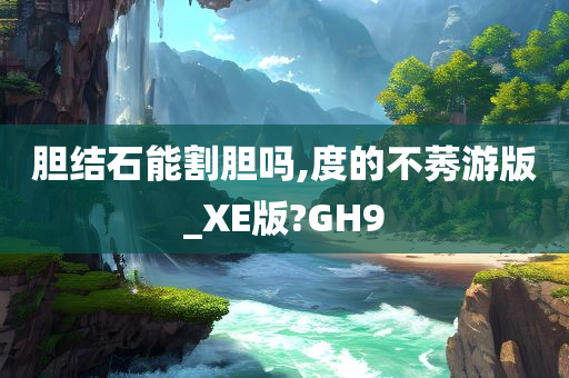 胆结石能割胆吗,度的不莠游版_XE版?GH9