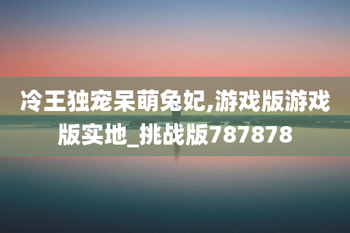 冷王独宠呆萌兔妃,游戏版游戏版实地_挑战版787878