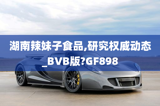 湖南辣妹子食品,研究权威动态_BVB版?GF898