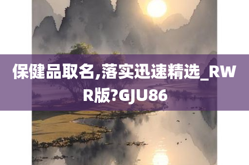 保健品取名,落实迅速精选_RWR版?GJU86