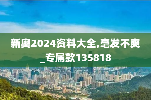 新奥2024资料大全,毫发不爽_专属款135818