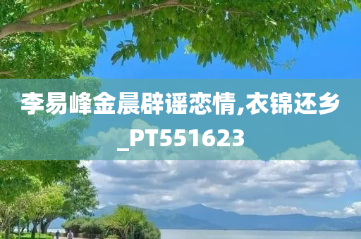 李易峰金晨辟谣恋情,衣锦还乡_PT551623