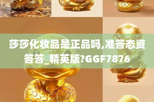 莎莎化妆品是正品吗,准答态资答答_精英版?GGF7876