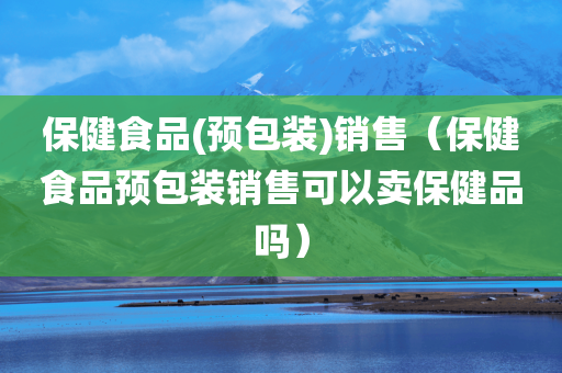 保健食品(预包装)销售（保健食品预包装销售可以卖保健品吗）