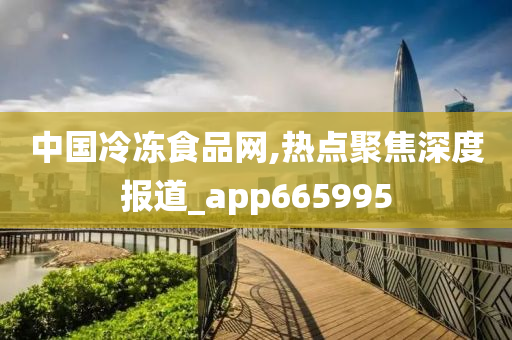 中国冷冻食品网,热点聚焦深度报道_app665995