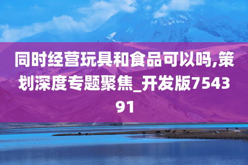 同时经营玩具和食品可以吗,策划深度专题聚焦_开发版754391