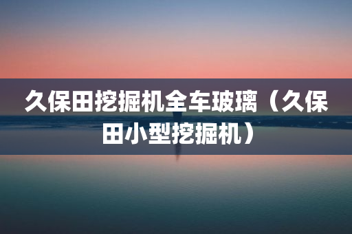 久保田挖掘机全车玻璃（久保田小型挖掘机）