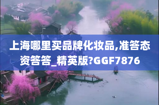 上海哪里买品牌化妆品,准答态资答答_精英版?GGF7876