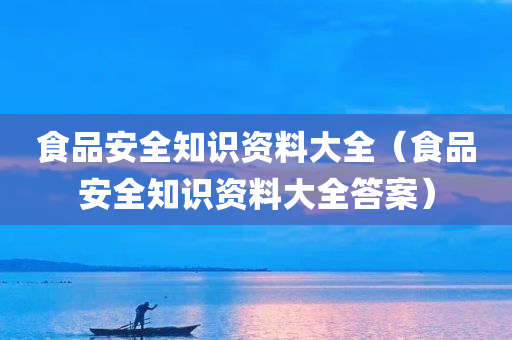 食品安全知识资料大全（食品安全知识资料大全答案）