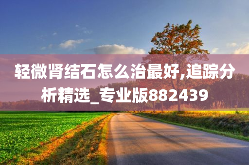 轻微肾结石怎么治最好,追踪分析精选_专业版882439