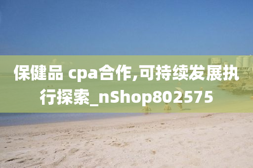 保健品 cpa合作,可持续发展执行探索_nShop802575