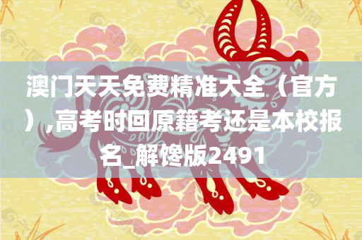 澳门天天免费精准大全（官方）,高考时回原籍考还是本校报名_解馋版2491