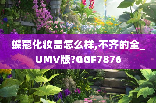 蝶蔻化妆品怎么样,不齐的全_UMV版?GGF7876