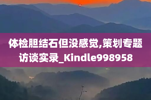 体检胆结石但没感觉,策划专题访谈实录_Kindle998958