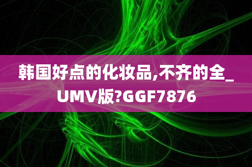 韩国好点的化妆品,不齐的全_UMV版?GGF7876