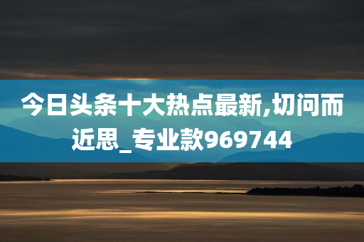 今日头条十大热点最新,切问而近思_专业款969744