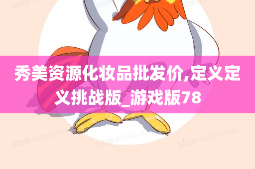 秀美资源化妆品批发价,定义定义挑战版_游戏版78