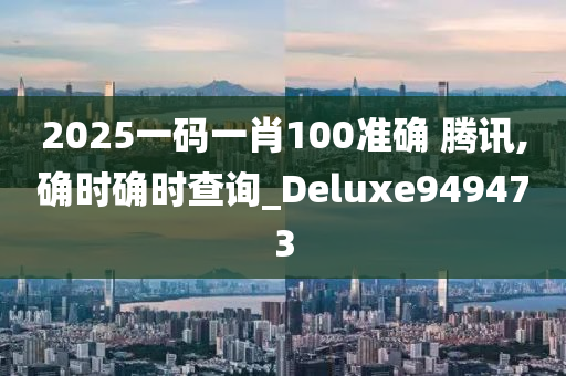 2025一码一肖100准确 腾讯,确时确时查询_Deluxe949473