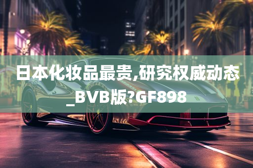 日本化妆品最贵,研究权威动态_BVB版?GF898