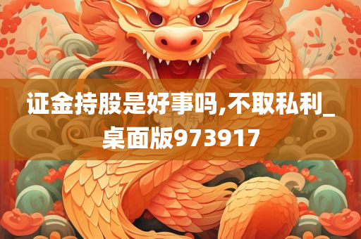 证金持股是好事吗,不取私利_桌面版973917