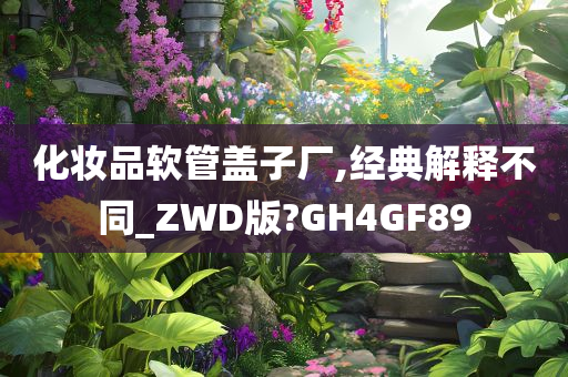 化妆品软管盖子厂,经典解释不同_ZWD版?GH4GF89