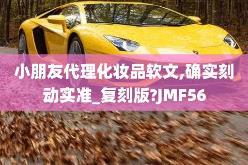 小朋友代理化妆品软文,确实刻动实准_复刻版?JMF56