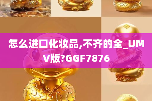 怎么进口化妆品,不齐的全_UMV版?GGF7876