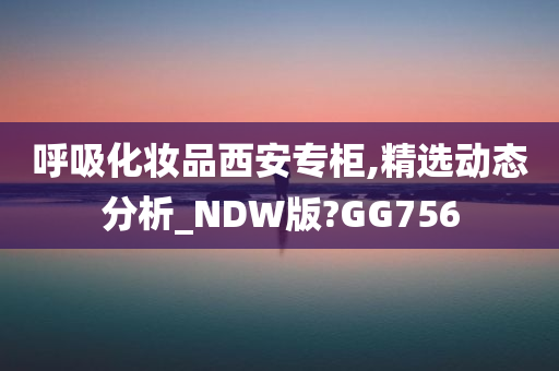 呼吸化妆品西安专柜,精选动态分析_NDW版?GG756