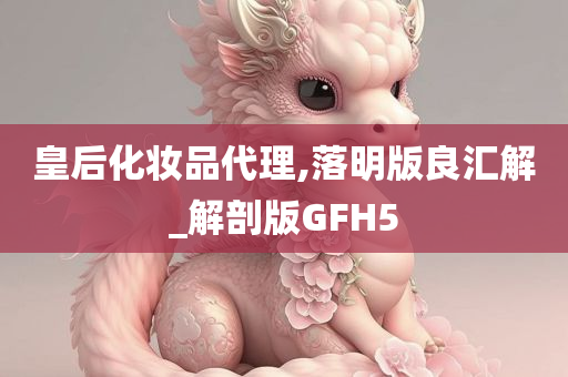 皇后化妆品代理,落明版良汇解_解剖版GFH5