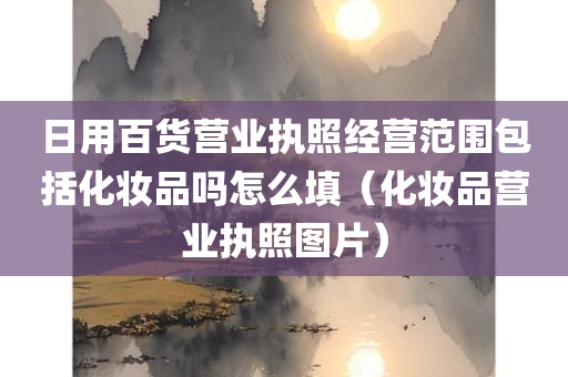 日用百货营业执照经营范围包括化妆品吗怎么填（化妆品营业执照图片）