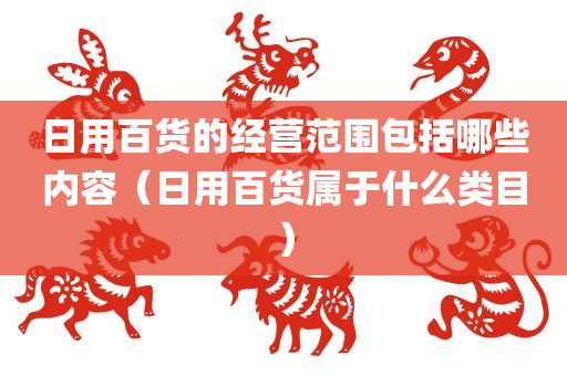 日用百货的经营范围包括哪些内容（日用百货属于什么类目）