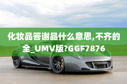 化妆品答谢品什么意思,不齐的全_UMV版?GGF7876