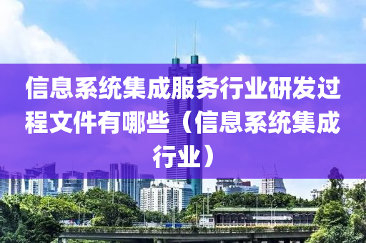 信息系统集成服务行业研发过程文件有哪些（信息系统集成行业）