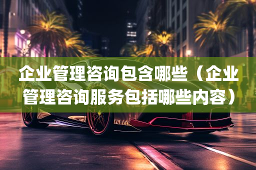 企业管理咨询包含哪些（企业管理咨询服务包括哪些内容）