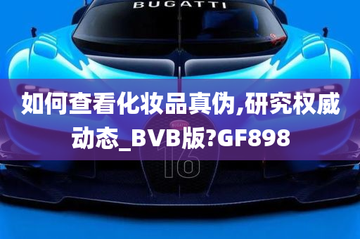 如何查看化妆品真伪,研究权威动态_BVB版?GF898