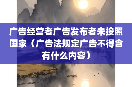 广告经营者广告发布者未按照国家（广告法规定广告不得含有什么内容）